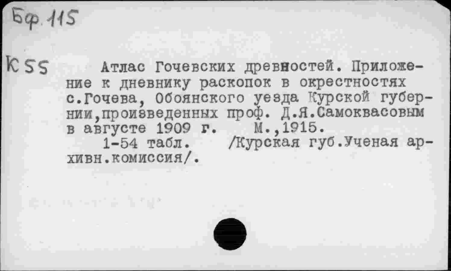 ﻿Б<р -HS
fc SS Атлас Гочевских древностей. Приложение к дневнику раскопок в окрестностях с.Гочева, Обоянского уезда Курской губернии,произведенных проф. Д.Я.Самоквасовым в августе 1909 г. М.,1915.
1-54 табл. /Курская губ.Ученая ар-хивн.комиссия/.